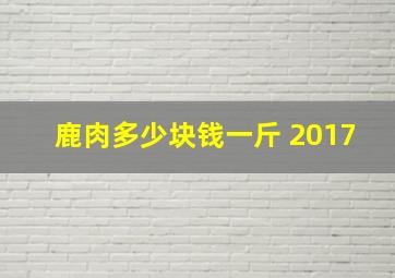 鹿肉多少块钱一斤 2017